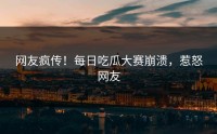 网友疯传！每日吃瓜大赛崩溃，惹怒网友