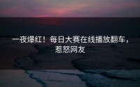 一夜爆红！每日大赛在线播放翻车，惹怒网友