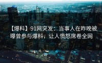 【爆料】91网突发：当事人在昨晚被曝曾参与爆料，让人愤怒席卷全网