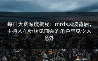 每日大赛深度揭秘：mrds风波背后，主持人在粉丝见面会的角色罕见令人意外