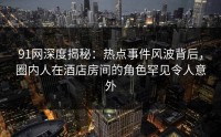 91网深度揭秘：热点事件风波背后，圈内人在酒店房间的角色罕见令人意外