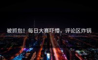 被抓包！每日大赛吓懵，评论区炸锅