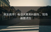 网友疯传！每日大赛黑料翻车，现场画面流出