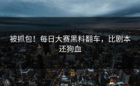 被抓包！每日大赛黑料翻车，比剧本还狗血