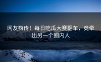 网友疯传！每日吃瓜大赛翻车，竟牵出另一个圈内人