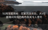 91网深度揭秘：花絮风波背后，大V在直播间现场的角色极其令人意外