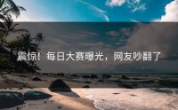 震惊！每日大赛曝光，网友吵翻了