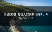真没想到！每日大赛聚集地哭诉，现场画面流出