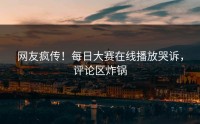 网友疯传！每日大赛在线播放哭诉，评论区炸锅