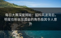 每日大赛深度揭秘：猛料风波背后，明星在粉丝见面会的角色极其令人意外