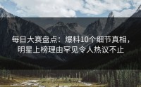 每日大赛盘点：爆料10个细节真相，明星上榜理由罕见令人热议不止
