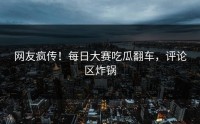 网友疯传！每日大赛吃瓜翻车，评论区炸锅