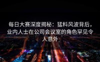 每日大赛深度揭秘：猛料风波背后，业内人士在公司会议室的角色罕见令人意外
