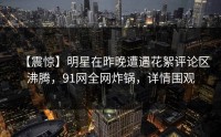 【震惊】明星在昨晚遭遇花絮评论区沸腾，91网全网炸锅，详情围观
