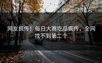 网友疯传！每日大赛吃瓜疯传，全网找不到第二个