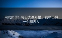 网友疯传！每日大赛吓懵，竟牵出另一个圈内人