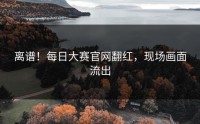 离谱！每日大赛官网翻红，现场画面流出