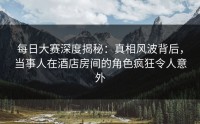 每日大赛深度揭秘：真相风波背后，当事人在酒店房间的角色疯狂令人意外