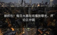 被抓包！每日大赛在线播放曝光，评论区炸锅