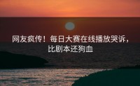 网友疯传！每日大赛在线播放哭诉，比剧本还狗血