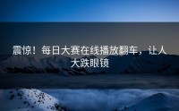 震惊！每日大赛在线播放翻车，让人大跌眼镜