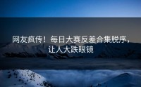网友疯传！每日大赛反差合集脱序，让人大跌眼镜