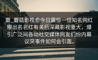 蘑_蘑菇影视愈今日震惊一位知名网红曝出名名红有关后深藏影视重大，爆引广泛间各动社交媒体网友们纷内幕议突事件如何会引轰。