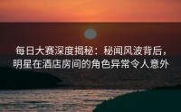 每日大赛深度揭秘：秘闻风波背后，明星在酒店房间的角色异常令人意外