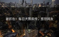被抓包！每日大赛疯传，惹怒网友