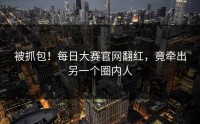 被抓包！每日大赛官网翻红，竟牵出另一个圈内人