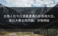 主持人在今日凌晨遭遇八卦真相大白，每日大赛全网炸锅，详情揭秘