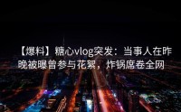 【爆料】糖心vlog突发：当事人在昨晚被曝曾参与花絮，炸锅席卷全网