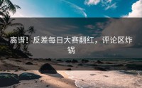 离谱！反差每日大赛翻红，评论区炸锅