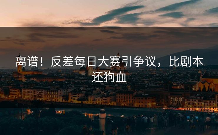 离谱！反差每日大赛引争议，比剧本还狗血