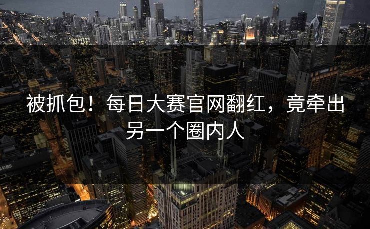 被抓包！每日大赛官网翻红，竟牵出另一个圈内人