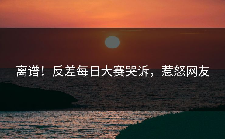 离谱！反差每日大赛哭诉，惹怒网友
