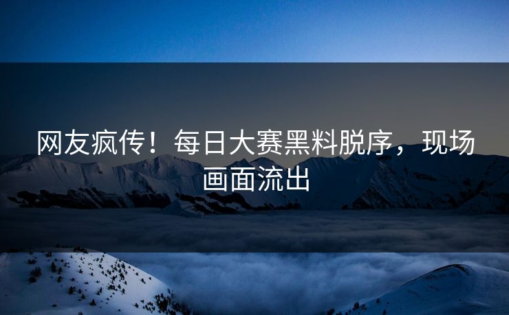 网友疯传！每日大赛黑料脱序，现场画面流出