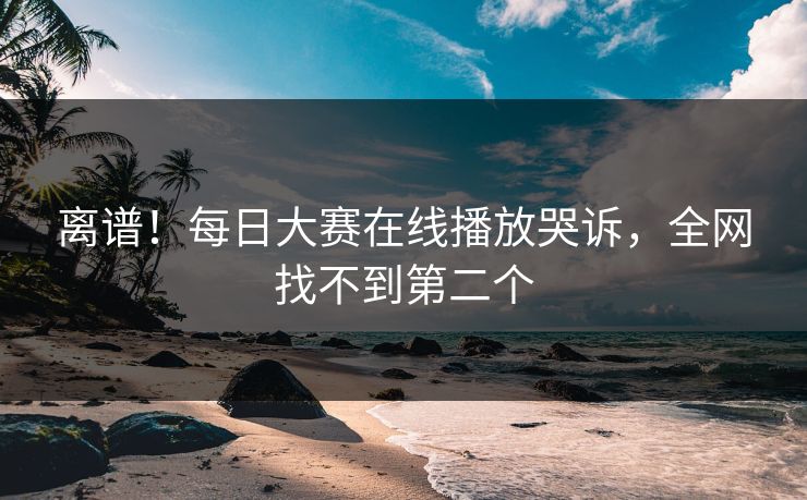 离谱！每日大赛在线播放哭诉，全网找不到第二个
