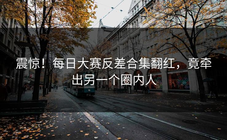 震惊！每日大赛反差合集翻红，竟牵出另一个圈内人