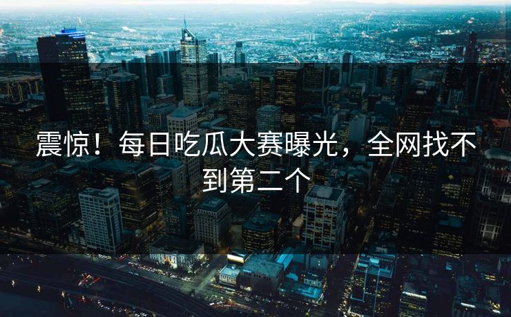 震惊！每日吃瓜大赛曝光，全网找不到第二个