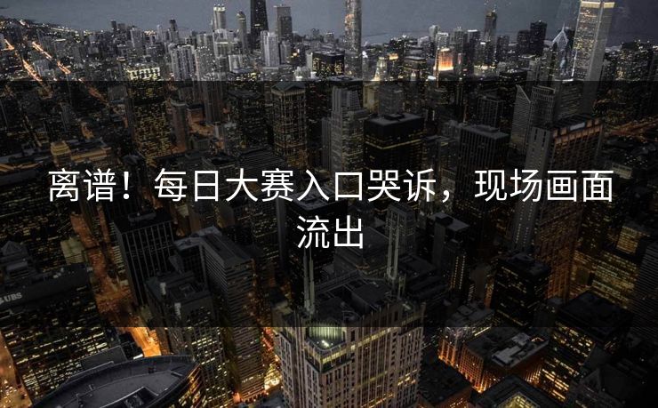 离谱！每日大赛入口哭诉，现场画面流出