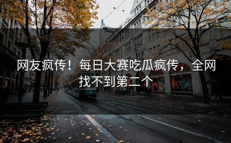 网友疯传！每日大赛吃瓜疯传，全网找不到第二个
