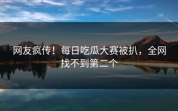 网友疯传！每日吃瓜大赛被扒，全网找不到第二个
