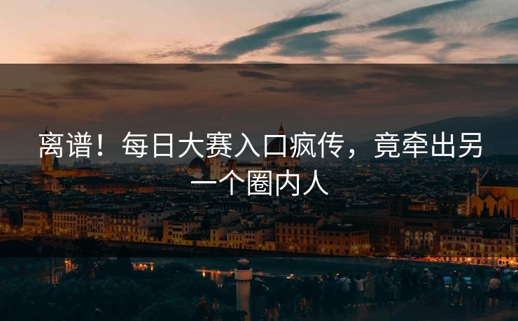 离谱！每日大赛入口疯传，竟牵出另一个圈内人