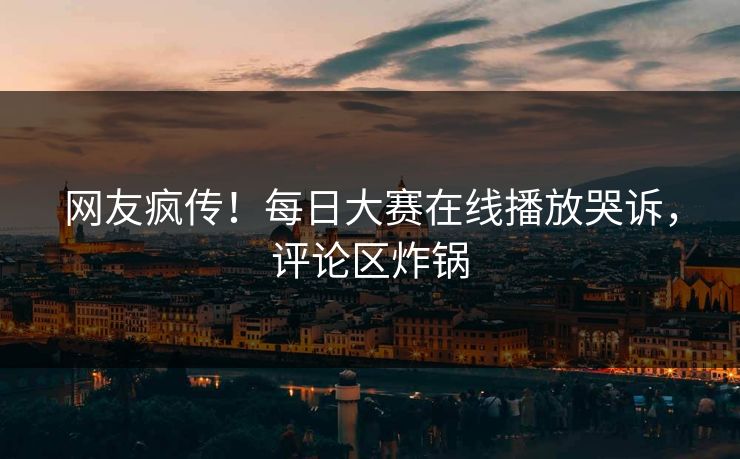 网友疯传！每日大赛在线播放哭诉，评论区炸锅