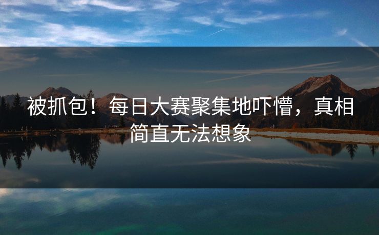 被抓包！每日大赛聚集地吓懵，真相简直无法想象