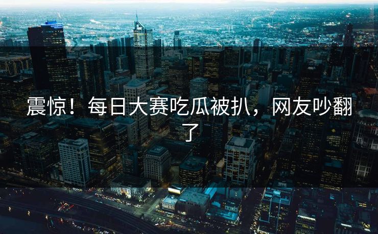 震惊！每日大赛吃瓜被扒，网友吵翻了