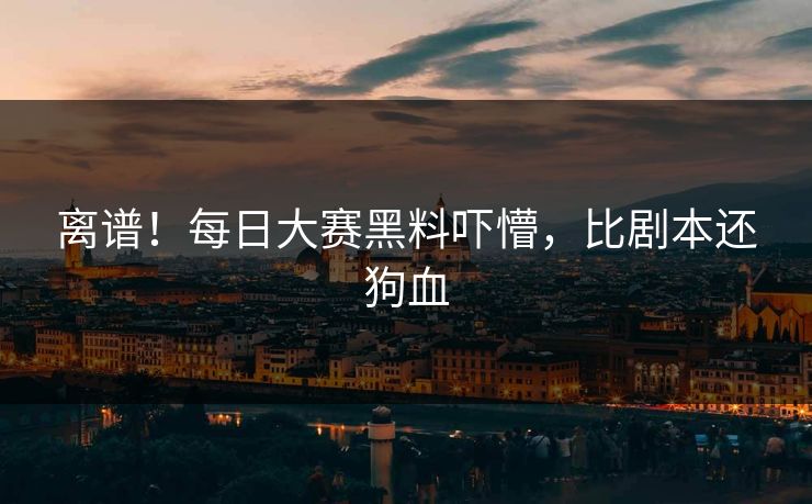 离谱！每日大赛黑料吓懵，比剧本还狗血