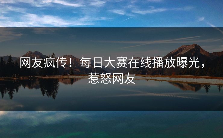 网友疯传！每日大赛在线播放曝光，惹怒网友