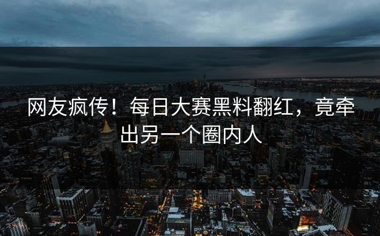 网友疯传！每日大赛黑料翻红，竟牵出另一个圈内人